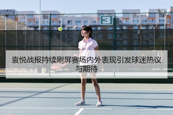 袁悦战报持续刷屏赛场内外表现引发球迷热议与期待