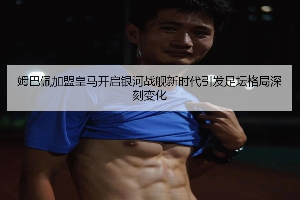 姆巴佩加盟皇马开启银河战舰新时代引发足坛格局深刻变化