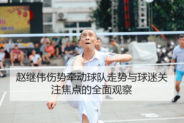 赵继伟伤势牵动球队走势与球迷关注焦点的全面观察